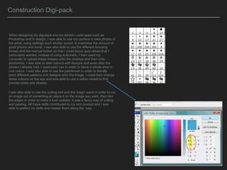 When designing my dig-pack and my advert I used apps such as
Photoshop and In design. I was able to use my camera to take photos of
the artist, using settings such shutter speed, to maximise the amount of
good photos and burst. I was also able to use the different focusing
lenses and the manual button so that I could focus upon areas that I
particularly wanted, instead of using automatic. I then used my
computer to upload these images onto the desktop and then onto
photoshop. I was able to alter colours add designs and even alter the
photos I already had. I used paint can in order to block a whole area in
one colour. I was also able to use the paintbrush in order to literally
paint different patterns and designs onto the image. I could then change
these colours on the app and was able to use a colour wheel to find
precise tones and shades.
I was also able to use the cutting tool and the magic wand in order to cut
an image out of something an place it on the image you want, then blur
the edges in order to make it look realistic, it was a fancy way of cutting
and pasting. All these skills contributed to my end product and I was
able to prefect my skills and master them along the way.
Construction Digi-pack
 