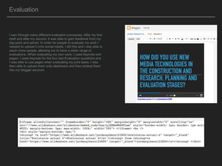 Evaluation
I wen through many different evaluation processes. After my first
draft and after my second. II was able to gain feedback from my
digi-pack and advert. In order for people to evaluate my work I
needed to upload it onto social media. I did this and i was able to
reach more people, allowing me to have a wider range of
evaluations. When evaluating my own work, I used keynote end
pages. I used keynote for the four last Evaluation questions and
I was able to use pages when evaluating my print tasks. I was
then able to upload them onto slidehsare and then embed them
into my blogger account.
 