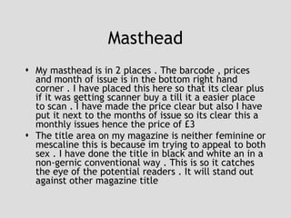 Masthead My masthead is in 2 places . The barcode , prices and month of issue is in the bottom right hand corner . I have placed this here so that its clear plus if it was getting scanner buy a till it a easier place to scan . I have made the price clear but also I have put it next to the months of issue so its clear this a monthly issues hence the price of £3 The title area on my magazine is neither feminine or mescaline this is because im trying to appeal to both sex . I have done the title in black and white an in a non-gernic conventional way . This is so it catches the eye of the potential readers . It will stand out against other magazine title 