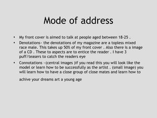 Mode of address My front cover is aimed to talk at people aged between 18-25 .  Denotations~ the denotations of my magazine are a topless mixed race male. This takes up 50% of my front cover . Also there is a image of a CD . These to aspects are to entice the reader . I have 3 puff/teasers to catch the readers eye  Connotations ~(central images )if you read this you will look like the model or learn how to be successfully as the artist . (small image) you will learn how to have a close group of close mates and learn how to achive your dreams art a young age   