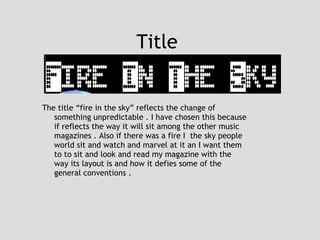 Title  The title “fire in the sky” reflects the change of something unpredictable . I have chosen this because if reflects the way it will sit among the other music magazines . Also if there was a fire I  the sky people world sit and watch and marvel at it an I want them to to sit and look and read my magazine with the way its layout is and how it defies some of the general conventions . 