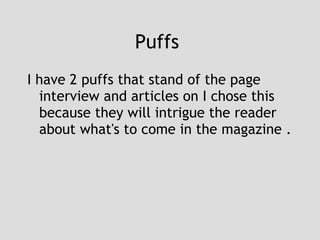 Puffs  I have 2 puffs that stand of the page interview and articles on I chose this because they will intrigue the reader about what's to come in the magazine . 