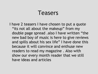 Teasers  I have 2 teasers I have chosen to put a quote “its not all about the makeup” from my double page spread .also I have written “the new bad boy of music is here to give reviews and spills about his sex life” I have done this because it will convince and enthuse new readers to read my magazine . Also with show our every month reader that we still have ideas and articles  