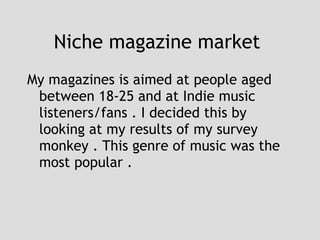 Niche magazine market  My magazines is aimed at people aged between 18-25 and at Indie music listeners/fans . I decided this by looking at my results of my survey monkey . This genre of music was the most popular .  