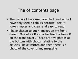 The of contents page  The colours I have used are black and white I have only used 2 colours because I feel it looks simpler and clear and easy to read.  I have chosen to put 4 images on my front cover . One of a CD as I advertised  a free CD on the front cover . There are two photos at the bottom with photos relating to the articles I have written and then there is a photo of the cover of my magazine  