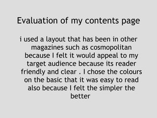 Evaluation of my contents page i used a layout that has been in other magazines such as cosmopolitan because I felt it would appeal to my target audience because its reader friendly and clear . I chose the colours on the basic that it was easy to read also because I felt the simpler the better  