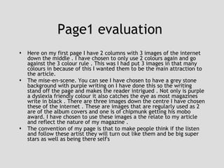 Page1 evaluation  Here on my first page I have 2 columns with 3 images of the internet down the middle . I have chosen to only use 2 colours again and go against the 3 colour rule . This was I had put 3 images in that many colours in because of this I wanted them to be the main attraction to the article. The mise-en-scene. You can see I have chosen to have a grey stone background with purple writing on I have done this so the writing stand off the page and makes the reader intrigued . Not only is purple a dyslexia friendly colour it also catches the eye as most magazines write in black . There are three images down the centre I have chosen these of the internet . These are images that are regularly used as 2 are of the album covers and one is of chipmunk getting his mobo award. I have chosen to use these images a the relate to my article and reflect the nature of my magazine . The convention of my page is that to make people think if the listen and follow these artist they will turn out like them and be big super stars as well as being there self's  