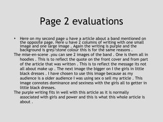 Page 2 evaluations Here on my second page u have a article about a band mentioned on the opposite page. Here u have 2 columns of writing with one small image and one large image . Again the writing is purple and the background is grey/stone colour this is for the same reasons .  The mise-en-scene .you can see 2 images of the band . One is them all in hoodies . This is to reflect the quote on the front cover and from part of the article that was written . This is to reflect the message its not all about make up . The next image the bigger on I the girls in little black dresses . I have chosen to use this image because as my audience is a older audience I was using sex o sell my article . This image connotes dominance and sexiness with the girls all to getter in little black dresses. The purple writing fits in well with this article as it is normally associated with girls and power and this is what this whole article is about . 