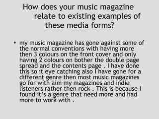 How does your music magazine  relate to existing examples of these media forms? my music magazine has gone against some of the normal conventions with having more then 3 colours on the front cover and only having 2 colours on bother the double page spread and the contents page . I have done this so it eye catching also I have gone for a different genre then most music magazines go for with aim my magazines and indie listeners rather then rock . This is because I found it’s a genre that need more and had more to work with . 