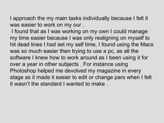 I approach the my main tasks individually because I felt it was easier to work on my our . I found that as I was working on my own I could manage my time easier because I was only realigning on myself to hit dead lines I had set my self time, I found using the Macs was so much easier then trying to use a pc, as all the software I knew how to work around as I been using it for over a year in other subjects . For instance using Photoshop helped me devolved my magazine in every stage as it made it easier to edit or change pars when I felt it wasn’t the standard I wanted to make .  