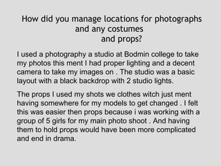 How did you manage locations for photographs and any costumes  and props? I used a photography a studio at Bodmin college to take my photos this ment I had proper lighting and a decent camera to take my images on . The studio was a basic layout with a black backdrop with 2 studio lights.  The props I used my shots we clothes witch just ment having somewhere for my models to get changed . I felt this was easier then props because i was working with a group of 5 girls for my main photo shoot . And having them to hold props would have been more complicated and end in drama. 