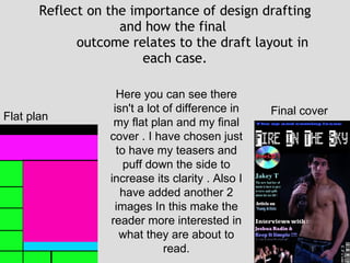 Reflect on the importance of design drafting and how the final  outcome relates to the draft layout in each case. Flat plan Final cover  Here you can see there isn't a lot of difference in my flat plan and my final cover . I have chosen just to have my teasers and puff down the side to increase its clarity . Also I have added another 2 images In this make the reader more interested in what they are about to read. 