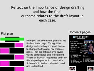 Reflect on the importance of design drafting and how the final  outcome relates to the draft layout in each case. Flat plan  Contents pages Here you can see my flat plan and my final contents page . Thought the design and creating process I decide to change the layout of my contents page . I felt the flat plan style layout was to complicated and to scattered . Where as I look in magazines and saw this simple layout which I went with .this made it cleat and simple to read and understand 