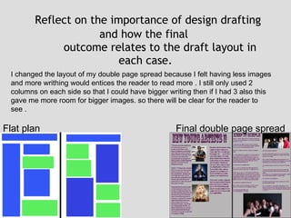   Reflect on the importance of design drafting and how the final  outcome relates to the draft layout in each case. Flat plan  Final double page spread I changed the layout of my double page spread because I felt having less images and more writhing would entices the reader to read more . I still only used 2 columns on each side so that I could have bigger writing then if I had 3 also this gave me more room for bigger images. so there will be clear for the reader to see . 