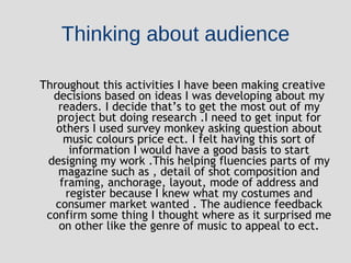 Thinking about audience Throughout this activities I have been making creative decisions based on ideas I was developing about my readers. I decide that’s to get the most out of my project but doing research .I need to get input for others I used survey monkey asking question about music colours price ect. I felt having this sort of information I would have a good basis to start designing my work .This helping fluencies parts of my magazine such as , detail of shot composition and framing, anchorage, layout, mode of address and register because I knew what my costumes and consumer market wanted . The audience feedback confirm some thing I thought where as it surprised me on other like the genre of music to appeal to ect. 