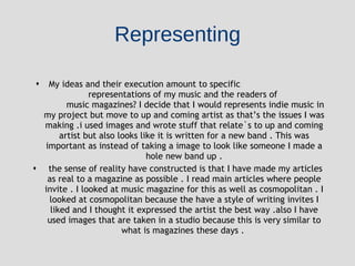 Representing My ideas and their execution amount to specific  representations of my music and the readers of  music magazines? I decide that I would represents indie music in my project but move to up and coming artist as that’s the issues I was making .i used images and wrote stuff that relate`s to up and coming artist but also looks like it is written for a new band . This was important as instead of taking a image to look like someone I made a hole new band up . the sense of reality have constructed is that I have made my articles as real to a magazine as possible . I read main articles where people invite . I looked at music magazine for this as well as cosmopolitan . I looked at cosmopolitan because the have a style of writing invites I liked and I thought it expressed the artist the best way .also I have used images that are taken in a studio because this is very similar to what is magazines these days .  