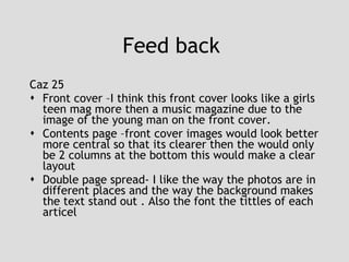Feed back  Caz 25 Front cover –I think this front cover looks like a girls teen mag more then a music magazine due to the image of the young man on the front cover. Contents page –front cover images would look better more central so that its clearer then the would only be 2 columns at the bottom this would make a clear layout  Double page spread- I like the way the photos are in different places and the way the background makes the text stand out . Also the font the tittles of each articel 