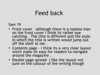 Feed back  Sam 19 Front cover – although there is a topless man on the front cover I think its rather eye catching . The title is different and the style in which the title is written would jump out off the shelf at me . Contents page – I think its a very clear layout witch make sit easy for readers to navigate around the magazine . Double page spread- I like the layout not sure on the colouur of the writing though 