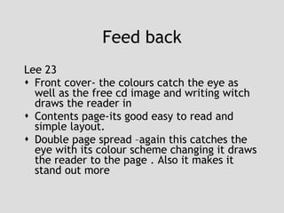 Feed back Lee 23 Front cover- the colours catch the eye as well as the free cd image and writing witch draws the reader in Contents page-its good easy to read and simple layout. Double page spread –again this catches the eye with its colour scheme changing it draws the reader to the page . Also it makes it stand out more  