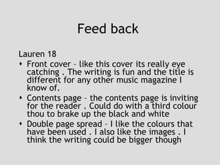 Feed back  Lauren 18 Front cover – like this cover its really eye catching . The writing is fun and the title is different for any other music magazine I know of. Contents page – the contents page is inviting for the reader . Could do with a third colour thou to brake up the black and white  Double page spread – I like the colours that have been used . I also like the images . I think the writing could be bigger though  