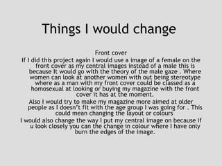 Things I would change  Front cover If I did this project again I would use a image of a female on the front cover as my central images instead of a male this is because It would go with the theory of the male gaze . Where women can look at another women with out being stereotype where as a man with my front cover could be classed as a homosexual at looking or buying my magazine with the front cover it has at the moment. Also I would try to make my magazine more aimed at older people as I doesn’t fit with the age group I was going for . This could mean changing the layout or colours  I would also change the way I put my central image on because if u look closely you can the change in colour where I have only burn the edges of the image. 