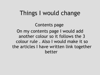 Things I would change Contents page  On my contents page I would add another colour so it follows the 3 colour rule . Also I would make it so the articles I have written link together better  
