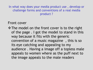 In what way does your media product use , develop or challenge forms and conventions of a real media product ? Front cover  The model on the front cover is to the right of the page . I got the model to stand in this way because it fits with the generic convention of a music magazine  , this is so its eye catching and appealing to my audience . Having a image off a topless male appeals to women where as the puff next to the image appeals to the male readers 