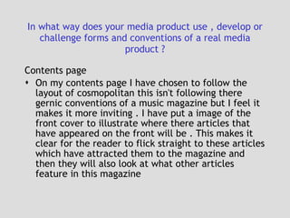 In what way does your media product use , develop or challenge forms and conventions of a real media product ? Contents page On my contents page I have chosen to follow the layout of cosmopolitan this isn't following there gernic conventions of a music magazine but I feel it makes it more inviting . I have put a image of the front cover to illustrate where there articles that have appeared on the front will be . This makes it clear for the reader to flick straight to these articles which have attracted them to the magazine and then they will also look at what other articles feature in this magazine 