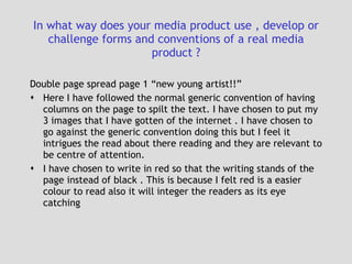 In what way does your media product use , develop or challenge forms and conventions of a real media product ? Double page spread page 1 “new young artist!!” Here I have followed the normal generic convention of having columns on the page to spilt the text. I have chosen to put my 3 images that I have gotten of the internet . I have chosen to go against the generic convention doing this but I feel it intrigues the read about there reading and they are relevant to be centre of attention. I have chosen to write in red so that the writing stands of the page instead of black . This is because I felt red is a easier colour to read also it will integer the readers as its eye catching  