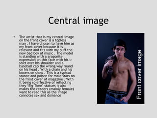 Central image The artist that is my central image on the front cover is a topless man . I have chosen to have him as my front cover because it is relevant and fits with my puff the new bad boy of music . The model is standing with a aragonite expression on this face with his t-shirt over his shoulder and a baseball cap the wrong way round on his head . With a chain and his boxers on show . This is a typical stance and poison for male stars on the front cover of magazine . With it being so effective of reflecting they ‘Big Time’ statues it also makes the readers (mainly female) want to read this as the image connotes sex and domance Front cover image 