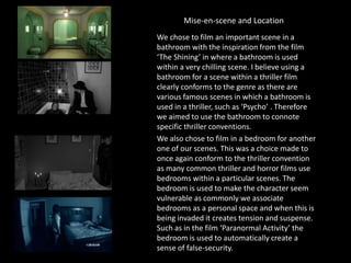 Mise-en-scene and Location
We chose to film an important scene in a
bathroom with the inspiration from the film
‘The Shining’ in where a bathroom is used
within a very chilling scene. I believe using a
bathroom for a scene within a thriller film
clearly conforms to the genre as there are
various famous scenes in which a bathroom is
used in a thriller, such as ‘Psycho’ . Therefore
we aimed to use the bathroom to connote
specific thriller conventions.
We also chose to film in a bedroom for another
one of our scenes. This was a choice made to
once again conform to the thriller convention
as many common thriller and horror films use
bedrooms within a particular scenes. The
bedroom is used to make the character seem
vulnerable as commonly we associate
bedrooms as a personal space and when this is
being invaded it creates tension and suspense.
Such as in the film ‘Paranormal Activity’ the
bedroom is used to automatically create a
sense of false-security.
 