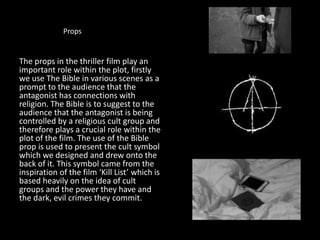 Props
The props in the thriller film play an
important role within the plot, firstly
we use The Bible in various scenes as a
prompt to the audience that the
antagonist has connections with
religion. The Bible is to suggest to the
audience that the antagonist is being
controlled by a religious cult group and
therefore plays a crucial role within the
plot of the film. The use of the Bible
prop is used to present the cult symbol
which we designed and drew onto the
back of it. This symbol came from the
inspiration of the film ‘Kill List’ which is
based heavily on the idea of cult
groups and the power they have and
the dark, evil crimes they commit.
 