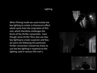 Lighting
When filming inside we used mostly low
key lighting to create a chiaroscuro effect
which came from the inspiration of film
noir, which therefore challenges the
forms of the thriller convention. Even
though some thriller films also use low-
key lighting to create suspicion and fear,
we were not following this particular
thriller convention instead we chose to
use low key lighting in response to the
lighting used in various film noir’s.
 