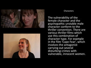 Characters
The vulnerability of the
female character and the
psychopathic unstable male
character conform to the
thriller convention. There are
various thriller films which
use this combination of
character type. For example
in the film ‘Cape Fear’, which
involves the antagonist
carrying out several
disturbing crimes with
vulnerable, innocent women.
 