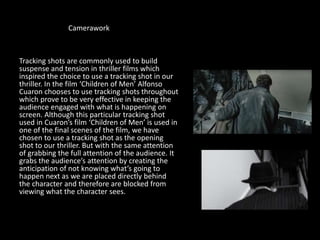 Camerawork
Tracking shots are commonly used to build
suspense and tension in thriller films which
inspired the choice to use a tracking shot in our
thriller. In the film ‘Children of Men’ Alfonso
Cuaron chooses to use tracking shots throughout
which prove to be very effective in keeping the
audience engaged with what is happening on
screen. Although this particular tracking shot
used in Cuaron’s film ‘Children of Men’ is used in
one of the final scenes of the film, we have
chosen to use a tracking shot as the opening
shot to our thriller. But with the same attention
of grabbing the full attention of the audience. It
grabs the audience’s attention by creating the
anticipation of not knowing what’s going to
happen next as we are placed directly behind
the character and therefore are blocked from
viewing what the character sees.
 