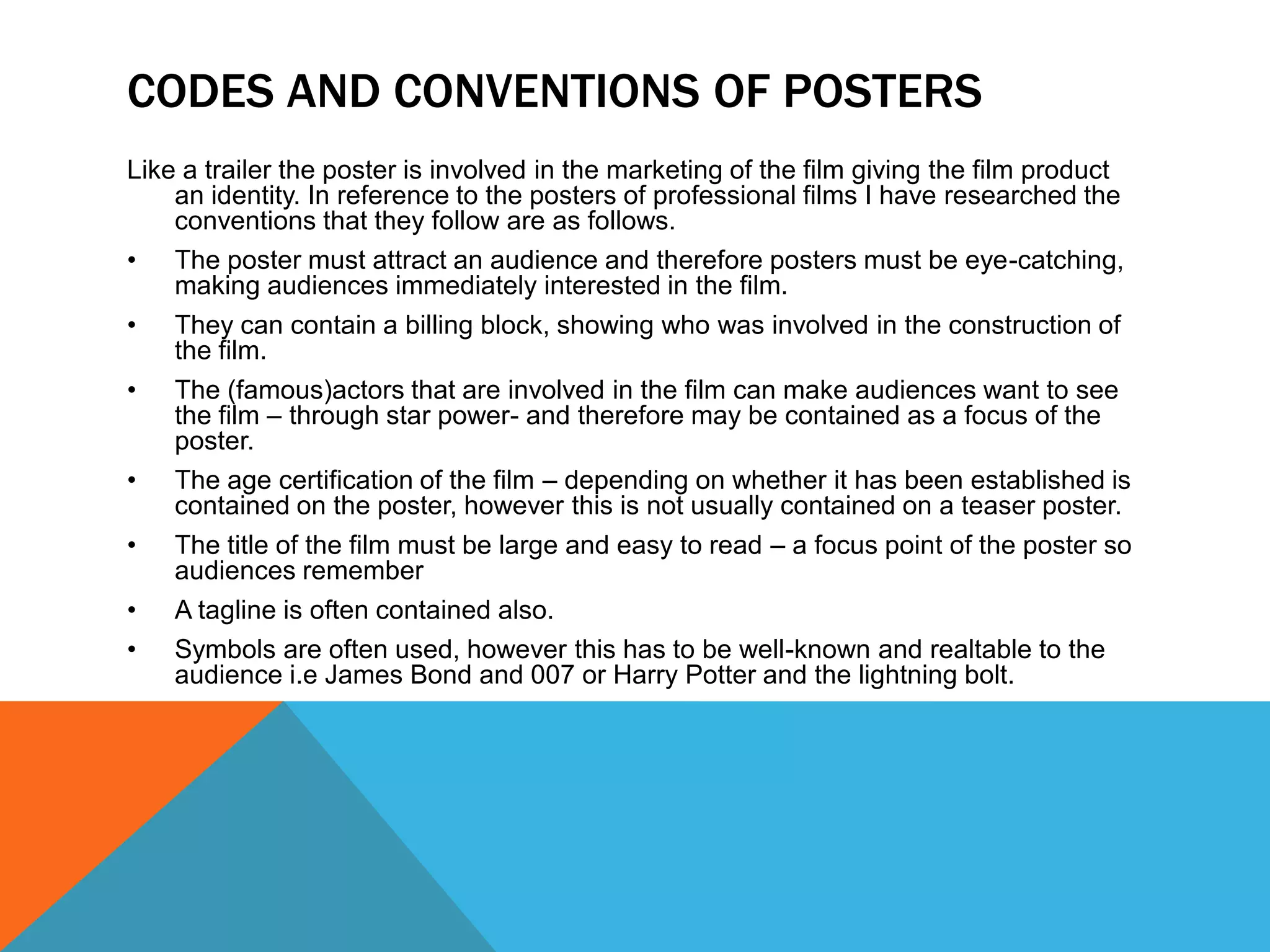 CODES AND CONVENTIONS OF POSTERS
Like a trailer the poster is involved in the marketing of the film giving the film product
    an identity. In reference to the posters of professional films I have researched the
    conventions that they follow are as follows.
• The poster must attract an audience and therefore posters must be eye-catching,
    making audiences immediately interested in the film.
• They can contain a billing block, showing who was involved in the construction of
    the film.
• The (famous)actors that are involved in the film can make audiences want to see
    the film – through star power- and therefore may be contained as a focus of the
    poster.
• The age certification of the film – depending on whether it has been established is
    contained on the poster, however this is not usually contained on a teaser poster.
• The title of the film must be large and easy to read – a focus point of the poster so
    audiences remember
• A tagline is often contained also.
• Symbols are often used, however this has to be well-known and realtable to the
    audience i.e James Bond and 007 or Harry Potter and the lightning bolt.
 
