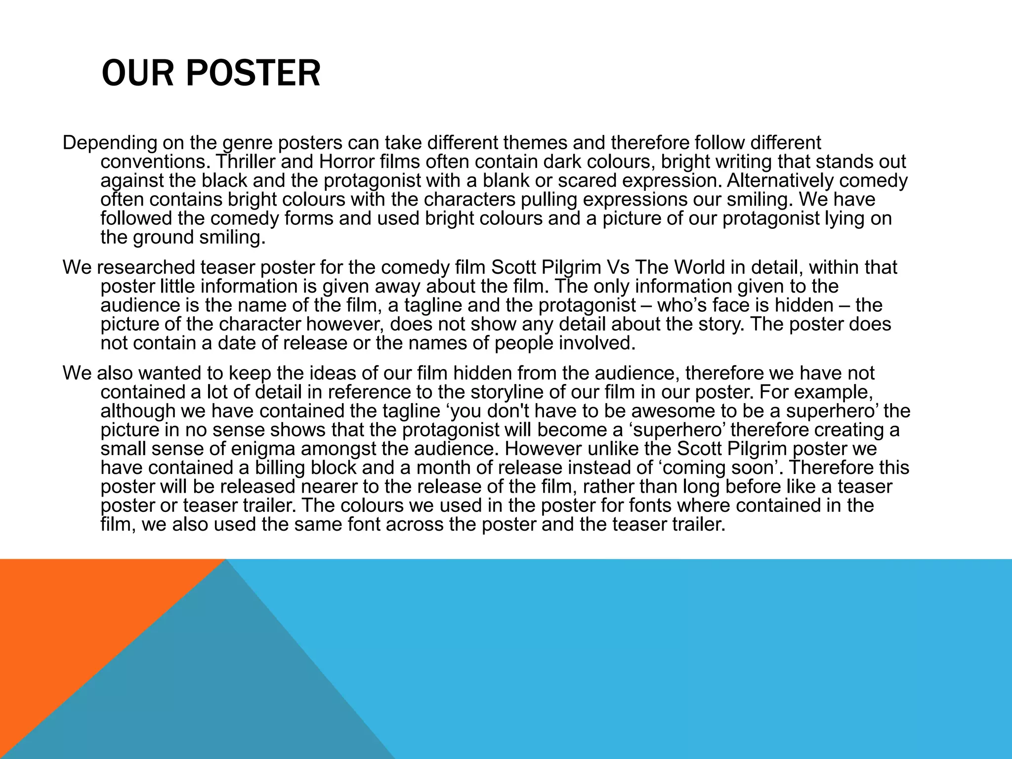 OUR POSTER
Depending on the genre posters can take different themes and therefore follow different
   conventions. Thriller and Horror films often contain dark colours, bright writing that stands out
   against the black and the protagonist with a blank or scared expression. Alternatively comedy
   often contains bright colours with the characters pulling expressions our smiling. We have
   followed the comedy forms and used bright colours and a picture of our protagonist lying on
   the ground smiling.
We researched teaser poster for the comedy film Scott Pilgrim Vs The World in detail, within that
    poster little information is given away about the film. The only information given to the
    audience is the name of the film, a tagline and the protagonist – who’s face is hidden – the
    picture of the character however, does not show any detail about the story. The poster does
    not contain a date of release or the names of people involved.
We also wanted to keep the ideas of our film hidden from the audience, therefore we have not
   contained a lot of detail in reference to the storyline of our film in our poster. For example,
   although we have contained the tagline ‘you don't have to be awesome to be a superhero’ the
   picture in no sense shows that the protagonist will become a ‘superhero’ therefore creating a
   small sense of enigma amongst the audience. However unlike the Scott Pilgrim poster we
   have contained a billing block and a month of release instead of ‘coming soon’. Therefore this
   poster will be released nearer to the release of the film, rather than long before like a teaser
   poster or teaser trailer. The colours we used in the poster for fonts where contained in the
   film, we also used the same font across the poster and the teaser trailer.
 
