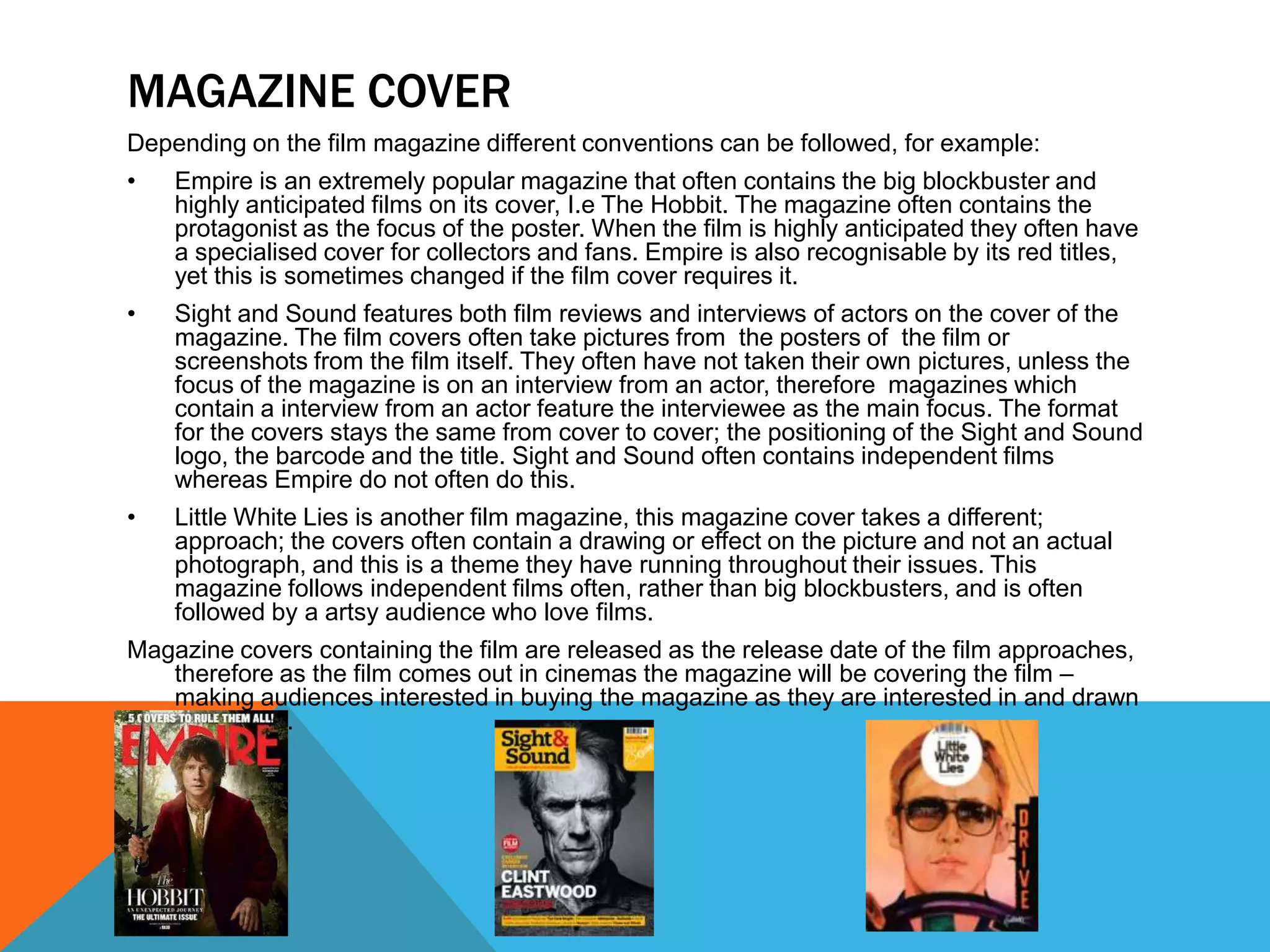 MAGAZINE COVER
Depending on the film magazine different conventions can be followed, for example:
•   Empire is an extremely popular magazine that often contains the big blockbuster and
    highly anticipated films on its cover, I.e The Hobbit. The magazine often contains the
    protagonist as the focus of the poster. When the film is highly anticipated they often have
    a specialised cover for collectors and fans. Empire is also recognisable by its red titles,
    yet this is sometimes changed if the film cover requires it.
•   Sight and Sound features both film reviews and interviews of actors on the cover of the
    magazine. The film covers often take pictures from the posters of the film or
    screenshots from the film itself. They often have not taken their own pictures, unless the
    focus of the magazine is on an interview from an actor, therefore magazines which
    contain a interview from an actor feature the interviewee as the main focus. The format
    for the covers stays the same from cover to cover; the positioning of the Sight and Sound
    logo, the barcode and the title. Sight and Sound often contains independent films
    whereas Empire do not often do this.
•   Little White Lies is another film magazine, this magazine cover takes a different;
    approach; the covers often contain a drawing or effect on the picture and not an actual
    photograph, and this is a theme they have running throughout their issues. This
    magazine follows independent films often, rather than big blockbusters, and is often
    followed by a artsy audience who love films.
Magazine covers containing the film are released as the release date of the film approaches,
   therefore as the film comes out in cinemas the magazine will be covering the film –
   making audiences interested in buying the magazine as they are interested in and drawn
   by the film.
 