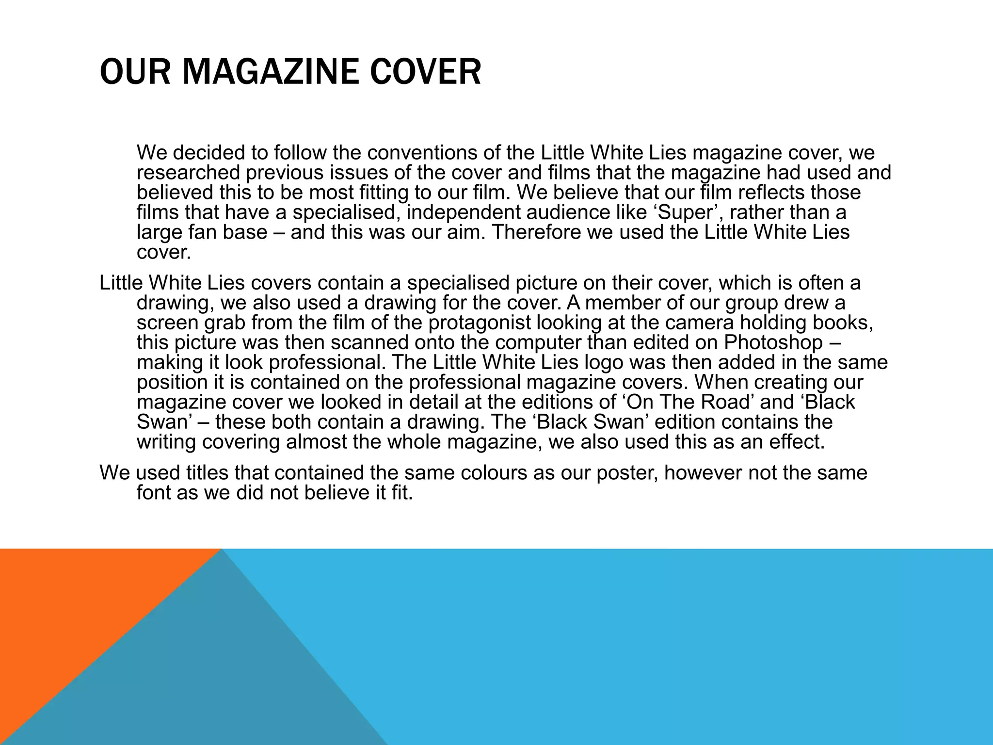 OUR MAGAZINE COVER
     We decided to follow the conventions of the Little White Lies magazine cover, we
     researched previous issues of the cover and films that the magazine had used and
     believed this to be most fitting to our film. We believe that our film reflects those
     films that have a specialised, independent audience like ‘Super’, rather than a
     large fan base – and this was our aim. Therefore we used the Little White Lies
     cover.
Little White Lies covers contain a specialised picture on their cover, which is often a
     drawing, we also used a drawing for the cover. A member of our group drew a
     screen grab from the film of the protagonist looking at the camera holding books,
     this picture was then scanned onto the computer than edited on Photoshop –
     making it look professional. The Little White Lies logo was then added in the same
     position it is contained on the professional magazine covers. When creating our
     magazine cover we looked in detail at the editions of ‘On The Road’ and ‘Black
     Swan’ – these both contain a drawing. The ‘Black Swan’ edition contains the
     writing covering almost the whole magazine, we also used this as an effect.
We used titles that contained the same colours as our poster, however not the same
     font as we did not believe it fit.
 
