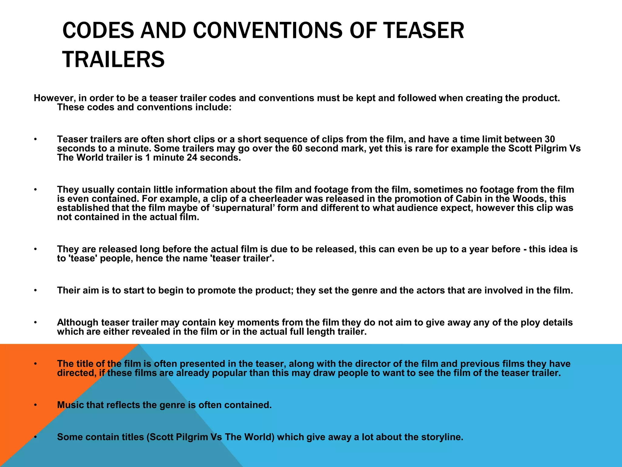 CODES AND CONVENTIONS OF TEASER
      TRAILERS
However, in order to be a teaser trailer codes and conventions must be kept and followed when creating the product.
    These codes and conventions include:


•    Teaser trailers are often short clips or a short sequence of clips from the film, and have a time limit between 30
     seconds to a minute. Some trailers may go over the 60 second mark, yet this is rare for example the Scott Pilgrim Vs
     The World trailer is 1 minute 24 seconds.


•    They usually contain little information about the film and footage from the film, sometimes no footage from the film
     is even contained. For example, a clip of a cheerleader was released in the promotion of Cabin in the Woods, this
     established that the film maybe of ‘supernatural’ form and different to what audience expect, however this clip was
     not contained in the actual film.


•    They are released long before the actual film is due to be released, this can even be up to a year before - this idea is
     to 'tease' people, hence the name 'teaser trailer'.


•    Their aim is to start to begin to promote the product; they set the genre and the actors that are involved in the film.


•    Although teaser trailer may contain key moments from the film they do not aim to give away any of the ploy details
     which are either revealed in the film or in the actual full length trailer.


•    The title of the film is often presented in the teaser, along with the director of the film and previous films they have
     directed, if these films are already popular than this may draw people to want to see the film of the teaser trailer.


•    Music that reflects the genre is often contained.


•    Some contain titles (Scott Pilgrim Vs The World) which give away a lot about the storyline.
 