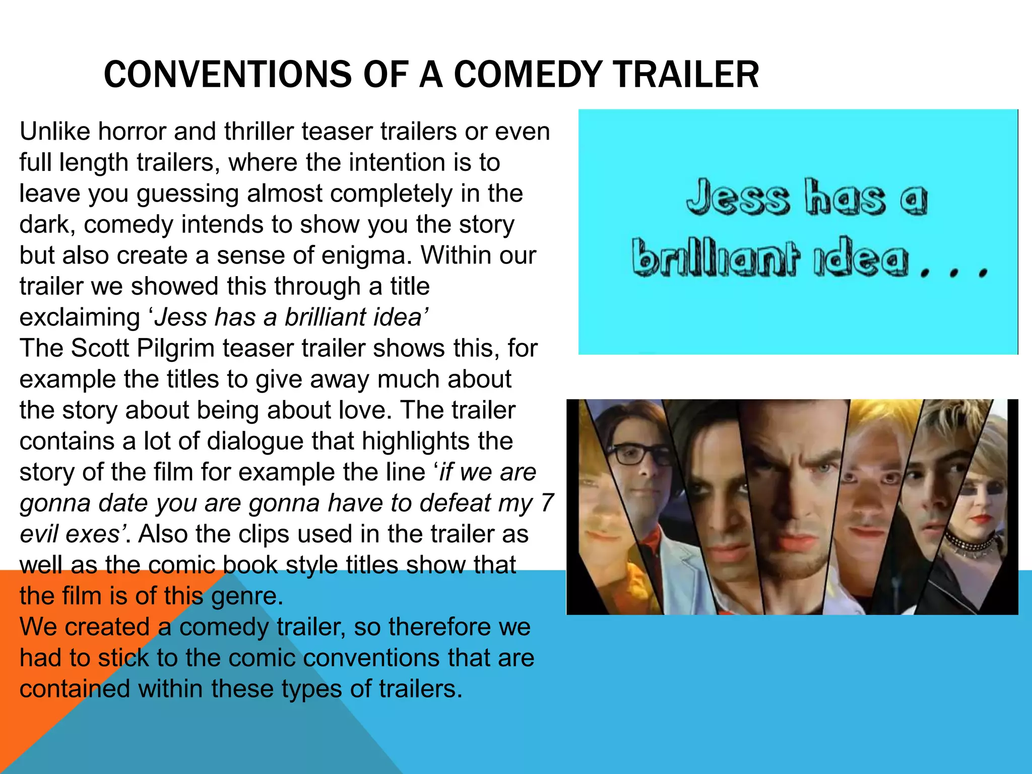 CONVENTIONS OF A COMEDY TRAILER
Unlike horror and thriller teaser trailers or even
full length trailers, where the intention is to
leave you guessing almost completely in the
dark, comedy intends to show you the story
but also create a sense of enigma. Within our
trailer we showed this through a title
exclaiming ‘Jess has a brilliant idea’
The Scott Pilgrim teaser trailer shows this, for
example the titles to give away much about
the story about being about love. The trailer
contains a lot of dialogue that highlights the
story of the film for example the line ‘if we are
gonna date you are gonna have to defeat my 7
evil exes’. Also the clips used in the trailer as
well as the comic book style titles show that
the film is of this genre.
We created a comedy trailer, so therefore we
had to stick to the comic conventions that are
contained within these types of trailers.
 
