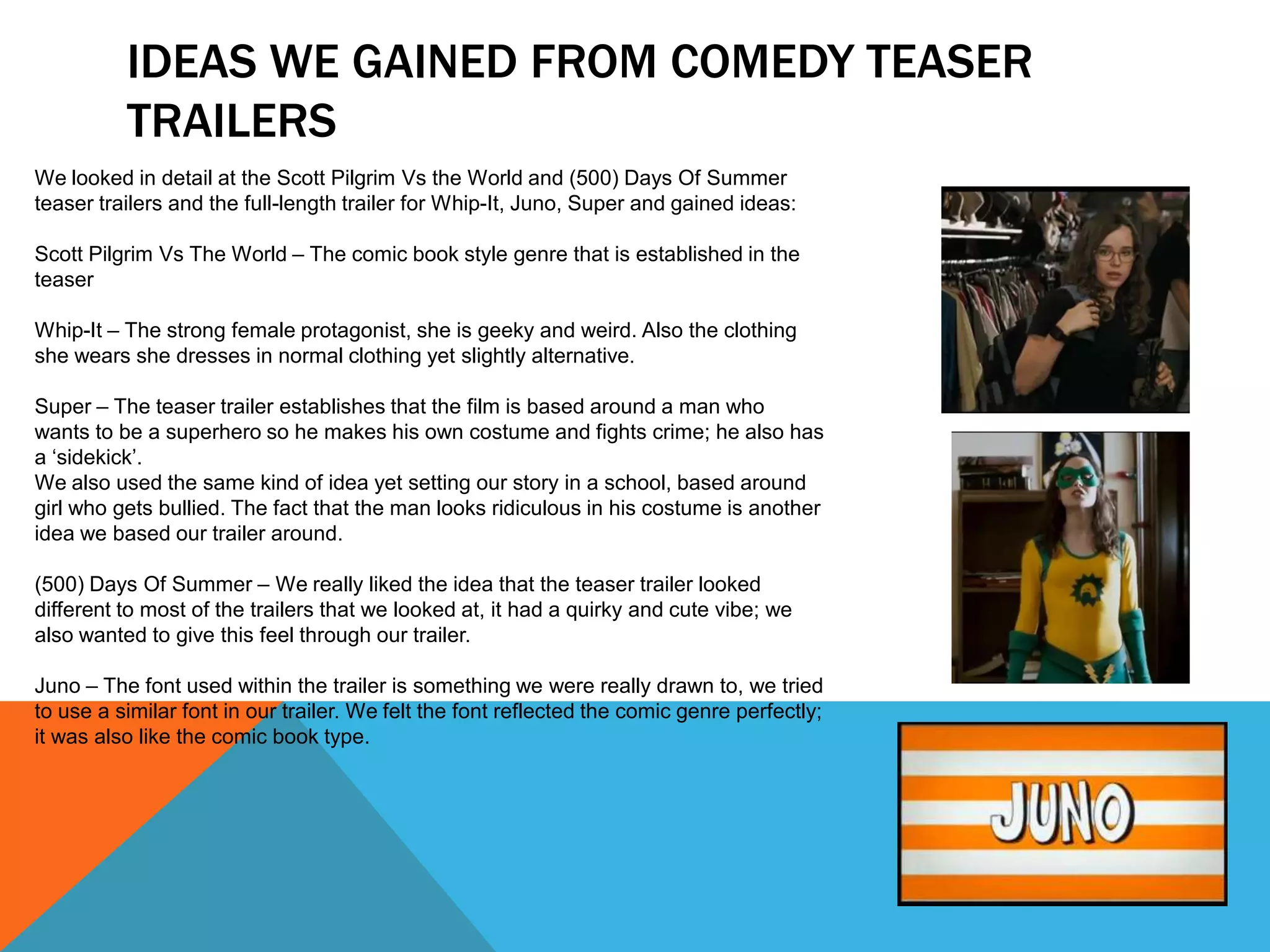 IDEAS WE GAINED FROM COMEDY TEASER
          TRAILERS
We looked in detail at the Scott Pilgrim Vs the World and (500) Days Of Summer
teaser trailers and the full-length trailer for Whip-It, Juno, Super and gained ideas:

Scott Pilgrim Vs The World – The comic book style genre that is established in the
teaser

Whip-It – The strong female protagonist, she is geeky and weird. Also the clothing
she wears she dresses in normal clothing yet slightly alternative.

Super – The teaser trailer establishes that the film is based around a man who
wants to be a superhero so he makes his own costume and fights crime; he also has
a ‘sidekick’.
We also used the same kind of idea yet setting our story in a school, based around
girl who gets bullied. The fact that the man looks ridiculous in his costume is another
idea we based our trailer around.

(500) Days Of Summer – We really liked the idea that the teaser trailer looked
different to most of the trailers that we looked at, it had a quirky and cute vibe; we
also wanted to give this feel through our trailer.

Juno – The font used within the trailer is something we were really drawn to, we tried
to use a similar font in our trailer. We felt the font reflected the comic genre perfectly;
it was also like the comic book type.
 