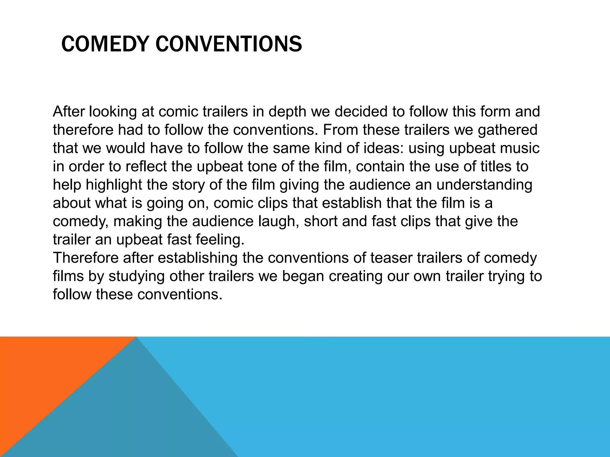 COMEDY CONVENTIONS

After looking at comic trailers in depth we decided to follow this form and
therefore had to follow the conventions. From these trailers we gathered
that we would have to follow the same kind of ideas: using upbeat music
in order to reflect the upbeat tone of the film, contain the use of titles to
help highlight the story of the film giving the audience an understanding
about what is going on, comic clips that establish that the film is a
comedy, making the audience laugh, short and fast clips that give the
trailer an upbeat fast feeling.
Therefore after establishing the conventions of teaser trailers of comedy
films by studying other trailers we began creating our own trailer trying to
follow these conventions.
 