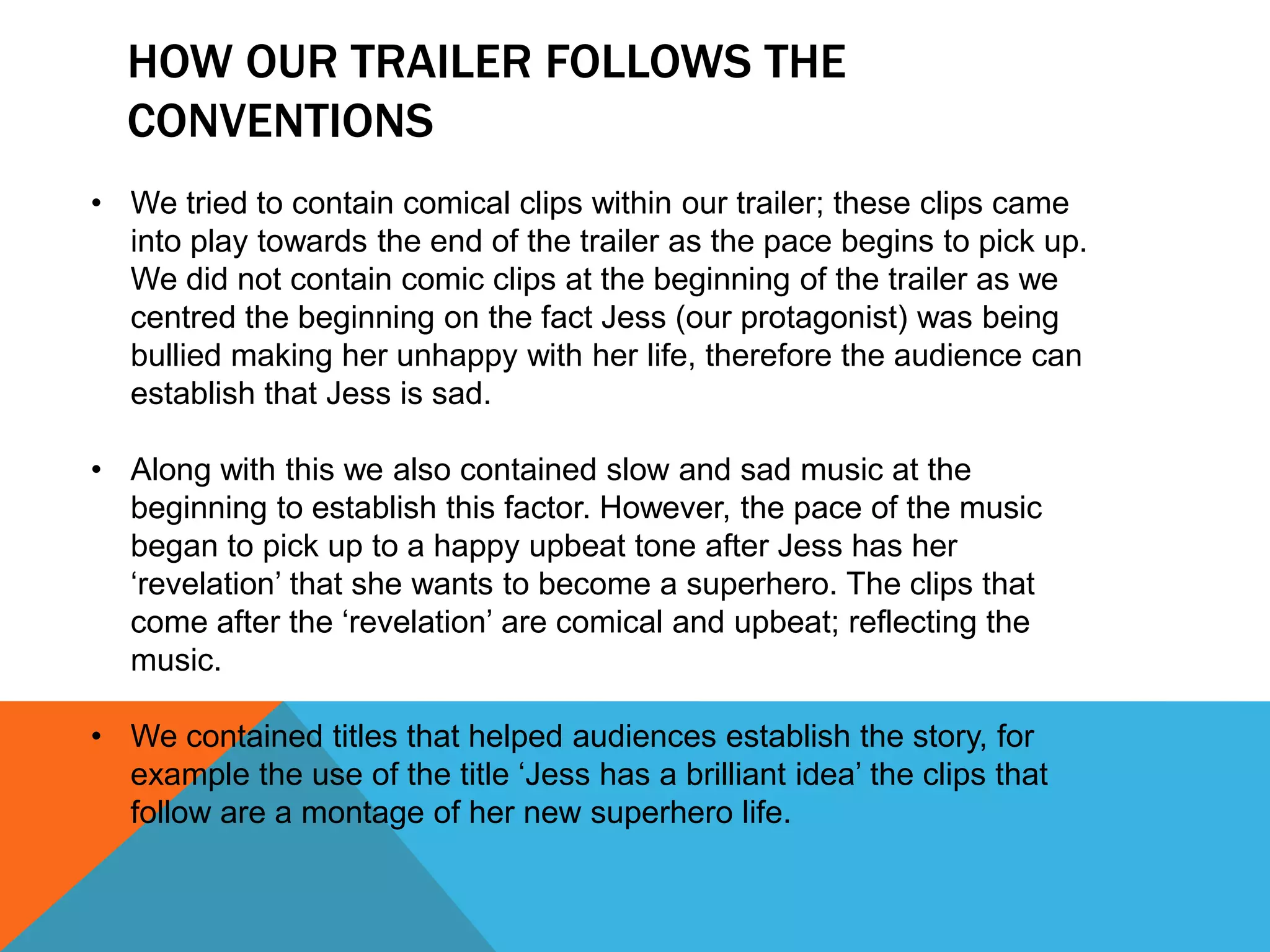 HOW OUR TRAILER FOLLOWS THE
  CONVENTIONS
• We tried to contain comical clips within our trailer; these clips came
  into play towards the end of the trailer as the pace begins to pick up.
  We did not contain comic clips at the beginning of the trailer as we
  centred the beginning on the fact Jess (our protagonist) was being
  bullied making her unhappy with her life, therefore the audience can
  establish that Jess is sad.

• Along with this we also contained slow and sad music at the
  beginning to establish this factor. However, the pace of the music
  began to pick up to a happy upbeat tone after Jess has her
  ‘revelation’ that she wants to become a superhero. The clips that
  come after the ‘revelation’ are comical and upbeat; reflecting the
  music.

• We contained titles that helped audiences establish the story, for
  example the use of the title ‘Jess has a brilliant idea’ the clips that
  follow are a montage of her new superhero life.
 