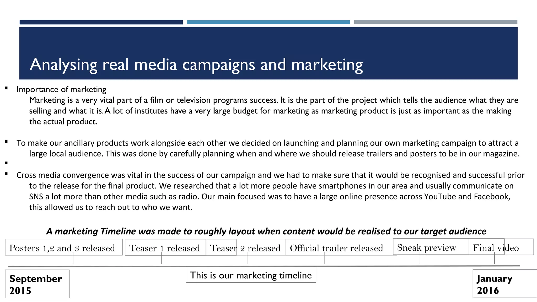 Analysing real media campaigns and marketing
§ Importance of marketing
Marketing is a very vital part of a film or television programs success. It is the part of the project which tells the audience what they are
selling and what it is.A lot of institutes have a very large budget for marketing as marketing product is just as important as the making
the actual product.
§ To make our ancillary products work alongside each other we decided on launching and planning our own marketing campaign to attract a
large local audience. This was done by carefully planning when and where we should release trailers and posters to be in our magazine.
§
§ Cross media convergence was vital in the success of our campaign and we had to make sure that it would be recognised and successful prior
to the release for the final product. We researched that a lot more people have smartphones in our area and usually communicate on
SNS a lot more than other media such as radio. Our main focused was to have a large online presence across YouTube and Facebook,
this allowed us to reach out to who we want.
September
2015
January
2016
Teaser 1 releasedPosters 1,2 and 3 released Final videoOfficial trailer released Sneak previewTeaser 2 released
This is our marketing timeline
A marketing Timeline was made to roughly layout when content would be realised to our target audience
 