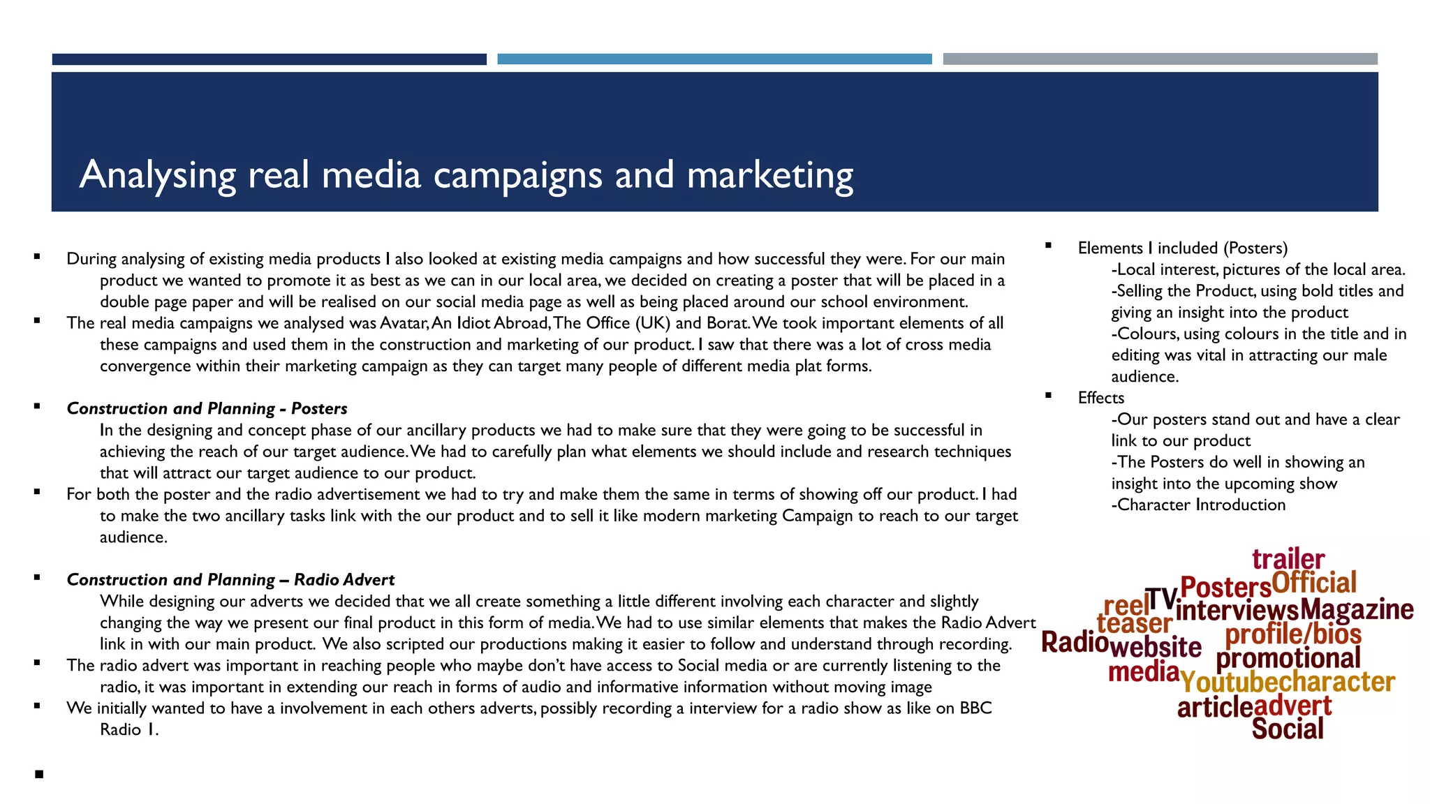 Analysing real media campaigns and marketing
§ During analysing of existing media products I also looked at existing media campaigns and how successful they were. For our main
product we wanted to promote it as best as we can in our local area, we decided on creating a poster that will be placed in a
double page paper and will be realised on our social media page as well as being placed around our school environment.
§ The real media campaigns we analysed was Avatar,An Idiot Abroad,The Office (UK) and Borat.We took important elements of all
these campaigns and used them in the construction and marketing of our product. I saw that there was a lot of cross media
convergence within their marketing campaign as they can target many people of different media plat forms.
§ Construction and Planning - Posters
In the designing and concept phase of our ancillary products we had to make sure that they were going to be successful in
achieving the reach of our target audience.We had to carefully plan what elements we should include and research techniques
that will attract our target audience to our product.
§ For both the poster and the radio advertisement we had to try and make them the same in terms of showing off our product. I had
to make the two ancillary tasks link with the our product and to sell it like modern marketing Campaign to reach to our target
audience.
§ Construction and Planning – Radio Advert
While designing our adverts we decided that we all create something a little different involving each character and slightly
changing the way we present our final product in this form of media.We had to use similar elements that makes the Radio Advert
link in with our main product. We also scripted our productions making it easier to follow and understand through recording.
§ The radio advert was important in reaching people who maybe don’t have access to Social media or are currently listening to the
radio, it was important in extending our reach in forms of audio and informative information without moving image
§ We initially wanted to have a involvement in each others adverts, possibly recording a interview for a radio show as like on BBC
Radio 1.
§
§ Elements I included (Posters)
-Local interest, pictures of the local area.
-Selling the Product, using bold titles and
giving an insight into the product
-Colours, using colours in the title and in
editing was vital in attracting our male
audience.
§ Effects
-Our posters stand out and have a clear
link to our product
-The Posters do well in showing an
insight into the upcoming show
-Character Introduction
 