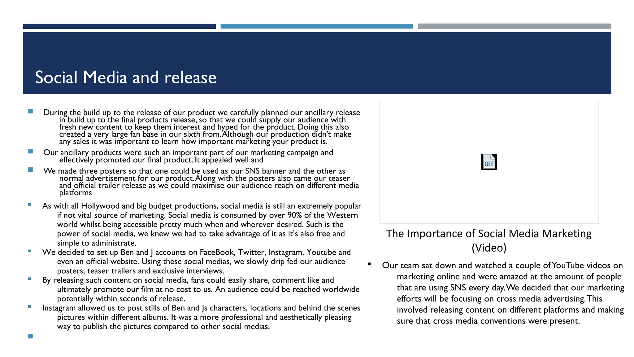 Social Media and release
 During the build up to the release of our product we carefully planned our ancillary release
in build up to the final products release, so that we could supply our audience with
fresh new content to keep them interest and hyped for the product. Doing this also
created a very large fan base in our sixth from.Although our production didn’t make
any sales it was important to learn how important marketing your product is.
 Our ancillary products were such an important part of our marketing campaign and
effectively promoted our final product. It appealed well and
 We made three posters so that one could be used as our SNS banner and the other as
normal advertisement for our product.Along with the posters also came our teaser
and official trailer release as we could maximise our audience reach on different media
platforms
§ As with all Hollywood and big budget productions, social media is still an extremely popular
if not vital source of marketing. Social media is consumed by over 90% of the Western
world whilst being accessible pretty much when and wherever desired. Such is the
power of social media, we knew we had to take advantage of it as it’s also free and
simple to administrate.
§ We decided to set up Ben and J accounts on FaceBook, Twitter, Instagram, Youtube and
even an official website. Using these social medias, we slowly drip fed our audience
posters, teaser trailers and exclusive interviews.
§ By releasing such content on social media, fans could easily share, comment like and
ultimately promote our film at no cost to us. An audience could be reached worldwide
potentially within seconds of release.
§ Instagram allowed us to post stills of Ben and Js characters, locations and behind the scenes
pictures within different albums. It was a more professional and aesthetically pleasing
way to publish the pictures compared to other social medias.

The Importance of Social Media Marketing
(Video)
§ Our team sat down and watched a couple ofYouTube videos on
marketing online and were amazed at the amount of people
that are using SNS every day.We decided that our marketing
efforts will be focusing on cross media advertising.This
involved releasing content on different platforms and making
sure that cross media conventions were present.
 