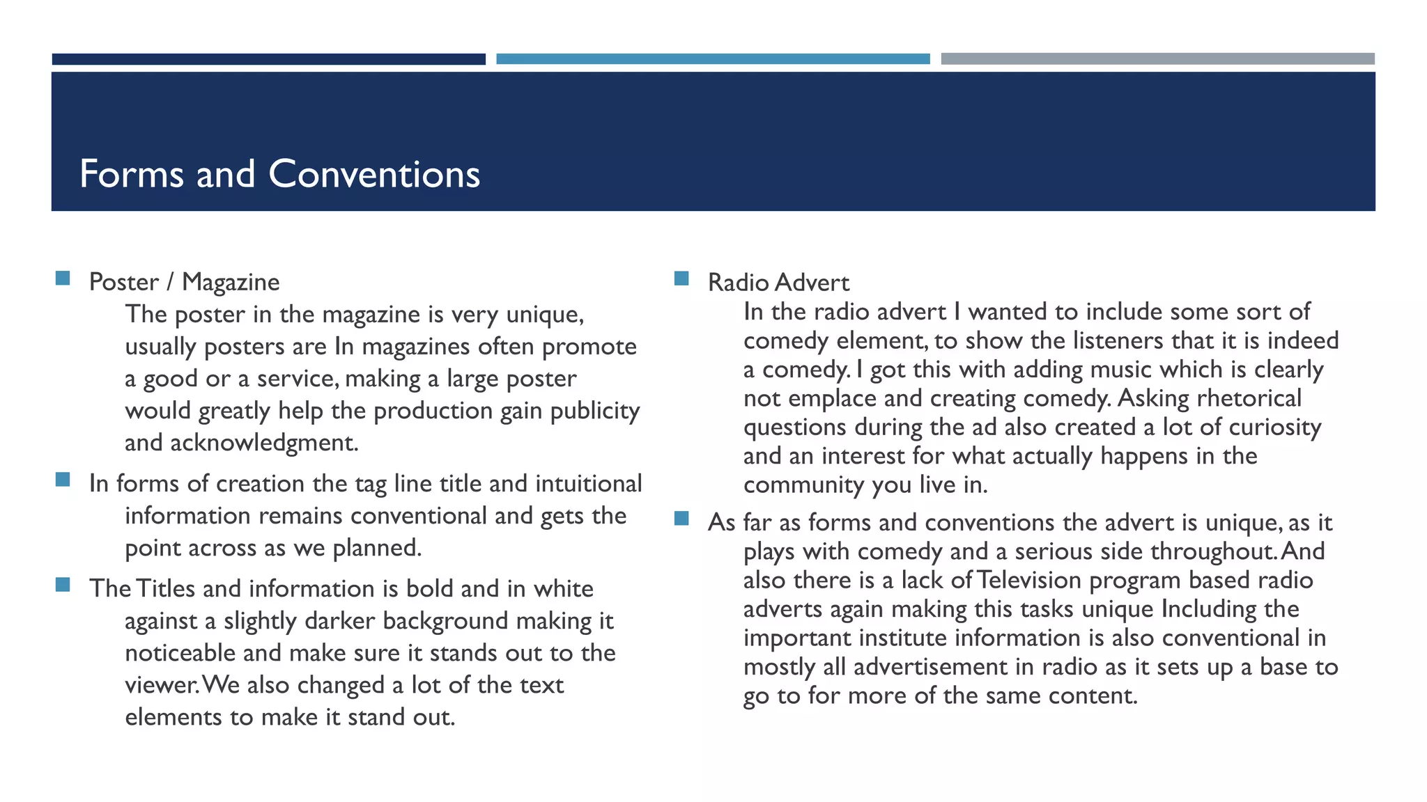 Forms and Conventions
 Poster / Magazine
The poster in the magazine is very unique,
usually posters are In magazines often promote
a good or a service, making a large poster
would greatly help the production gain publicity
and acknowledgment.
 In forms of creation the tag line title and intuitional
information remains conventional and gets the
point across as we planned.
 The Titles and information is bold and in white
against a slightly darker background making it
noticeable and make sure it stands out to the
viewer.We also changed a lot of the text
elements to make it stand out.
 Radio Advert
In the radio advert I wanted to include some sort of
comedy element, to show the listeners that it is indeed
a comedy. I got this with adding music which is clearly
not emplace and creating comedy. Asking rhetorical
questions during the ad also created a lot of curiosity
and an interest for what actually happens in the
community you live in.
 As far as forms and conventions the advert is unique, as it
plays with comedy and a serious side throughout.And
also there is a lack of Television program based radio
adverts again making this tasks unique Including the
important institute information is also conventional in
mostly all advertisement in radio as it sets up a base to
go to for more of the same content.
 
