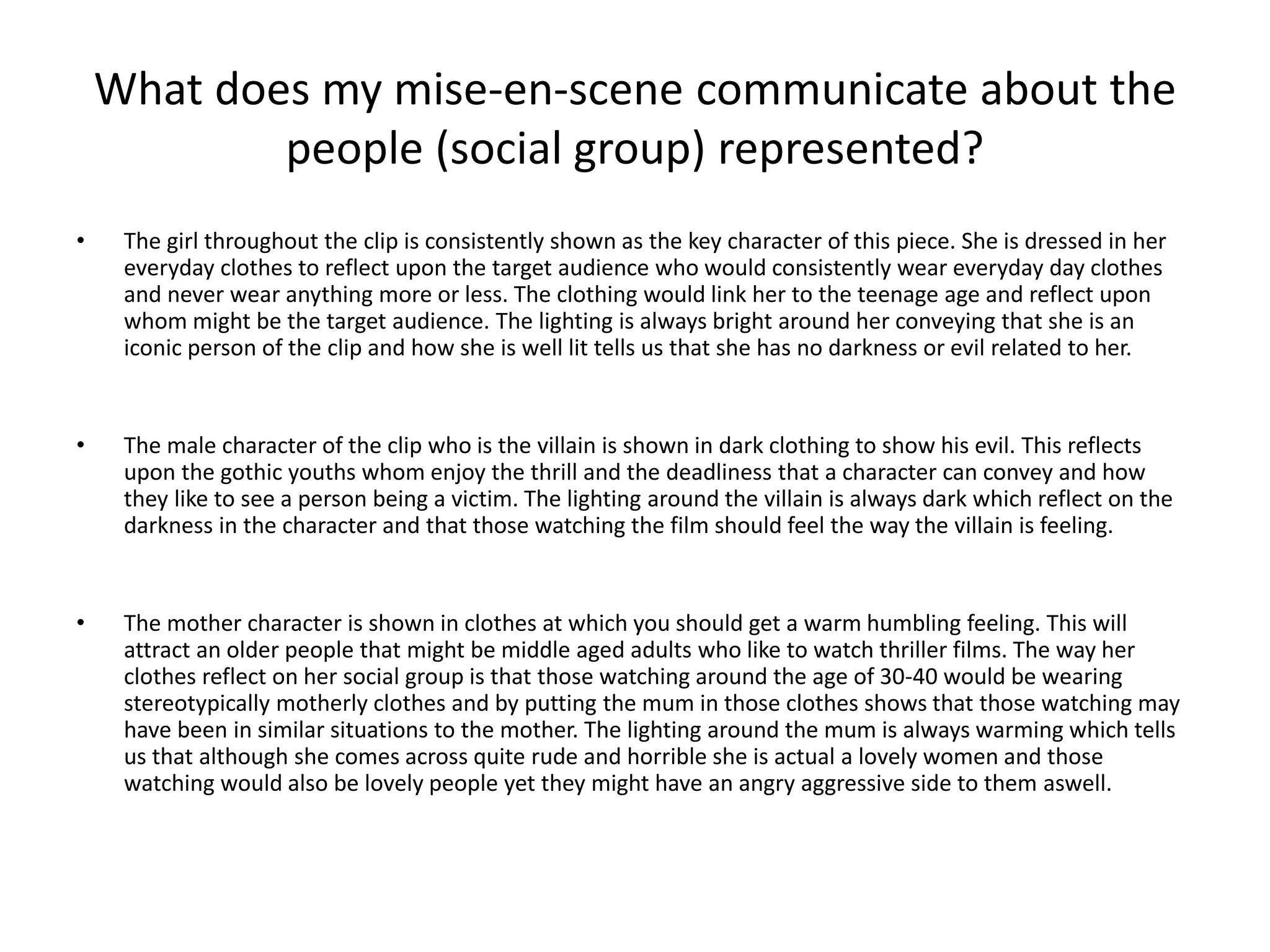 What does my mise-en-scene communicate about the
people (social group) represented?
• The girl throughout the clip is consistently shown as the key character of this piece. She is dressed in her
everyday clothes to reflect upon the target audience who would consistently wear everyday day clothes
and never wear anything more or less. The clothing would link her to the teenage age and reflect upon
whom might be the target audience. The lighting is always bright around her conveying that she is an
iconic person of the clip and how she is well lit tells us that she has no darkness or evil related to her.
• The male character of the clip who is the villain is shown in dark clothing to show his evil. This reflects
upon the gothic youths whom enjoy the thrill and the deadliness that a character can convey and how
they like to see a person being a victim. The lighting around the villain is always dark which reflect on the
darkness in the character and that those watching the film should feel the way the villain is feeling.
• The mother character is shown in clothes at which you should get a warm humbling feeling. This will
attract an older people that might be middle aged adults who like to watch thriller films. The way her
clothes reflect on her social group is that those watching around the age of 30-40 would be wearing
stereotypically motherly clothes and by putting the mum in those clothes shows that those watching may
have been in similar situations to the mother. The lighting around the mum is always warming which tells
us that although she comes across quite rude and horrible she is actual a lovely women and those
watching would also be lovely people yet they might have an angry aggressive side to them aswell.
 