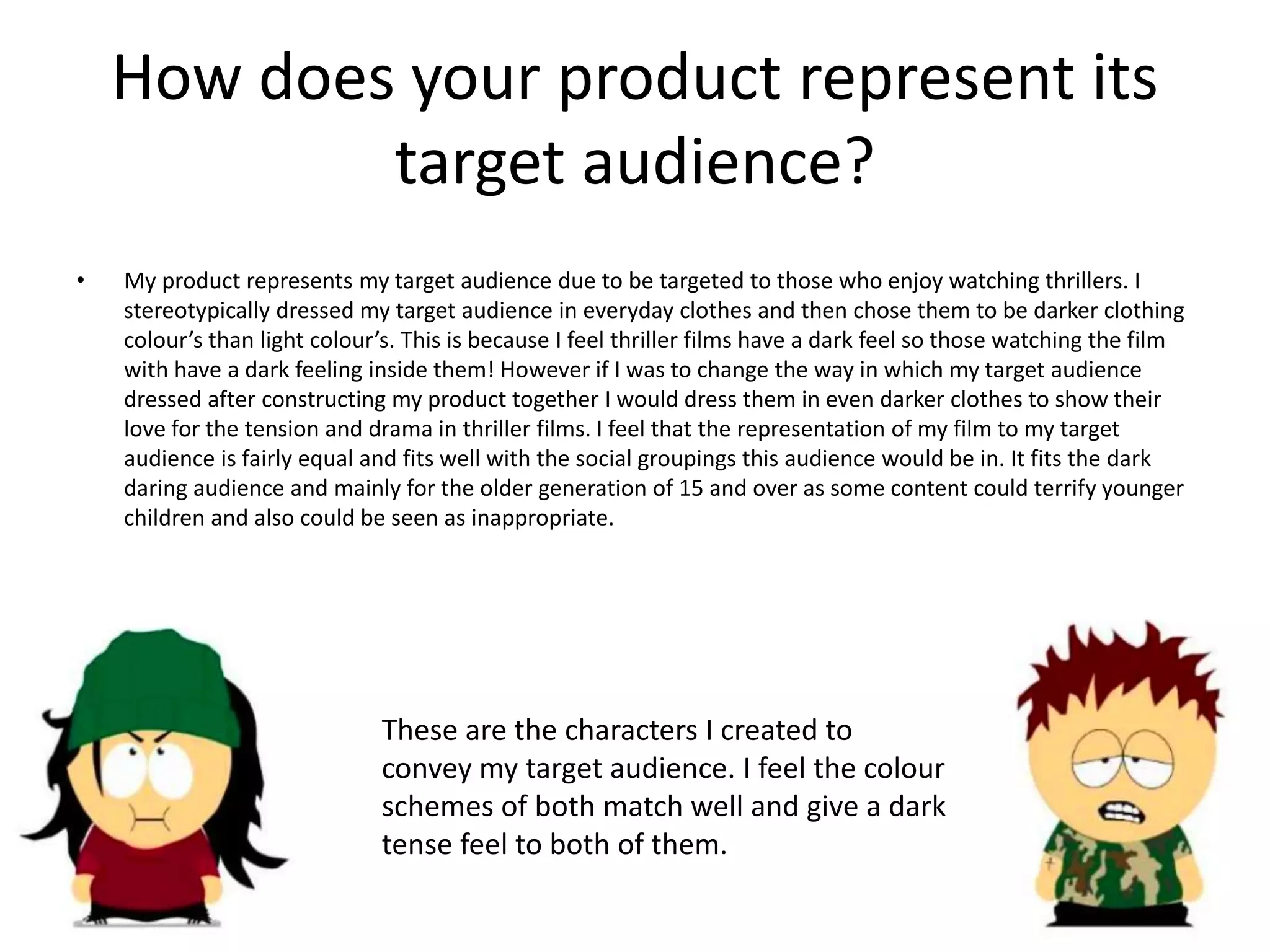 How does your product represent its
target audience?
• My product represents my target audience due to be targeted to those who enjoy watching thrillers. I
stereotypically dressed my target audience in everyday clothes and then chose them to be darker clothing
colour’s than light colour’s. This is because I feel thriller films have a dark feel so those watching the film
with have a dark feeling inside them! However if I was to change the way in which my target audience
dressed after constructing my product together I would dress them in even darker clothes to show their
love for the tension and drama in thriller films. I feel that the representation of my film to my target
audience is fairly equal and fits well with the social groupings this audience would be in. It fits the dark
daring audience and mainly for the older generation of 15 and over as some content could terrify younger
children and also could be seen as inappropriate.
These are the characters I created to
convey my target audience. I feel the colour
schemes of both match well and give a dark
tense feel to both of them.
 